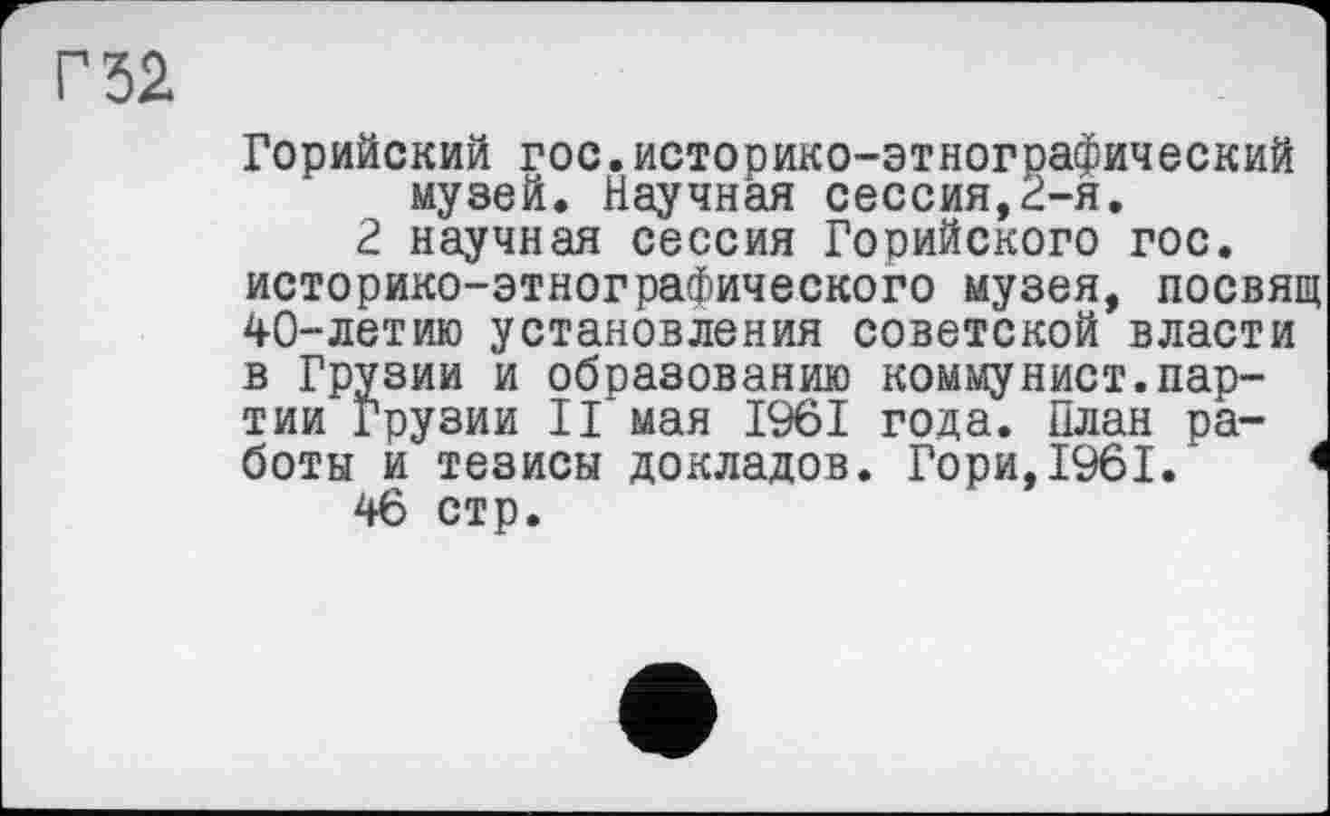 ﻿Г 32
Горийский гос.историко-этнографический музей. Научная сессия,2-я.
2 научная сессия Горийского гос. историко-этнографического музея, посвящ 40-летию установления советской власти в Грузии и образованию коммунист.партии Грузии II мая 1961 года. План работы и тезисы докладов. Гори,1961.'	<
46 стр.